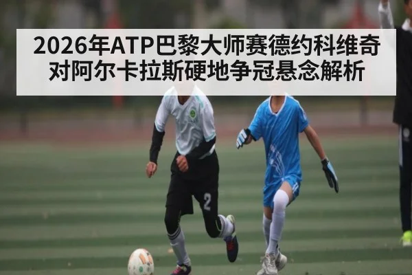 2026年ATP巴黎大师赛德约科维奇对阿尔卡拉斯硬地争冠悬念解析